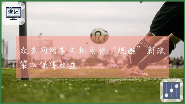 众多网约车司机或将“规避”新政策以保障收益