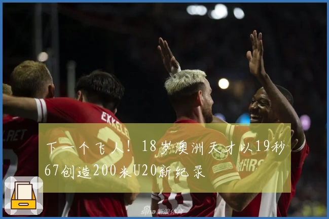 下一个飞人！18岁澳洲天才以19秒67创造200米U20新纪录