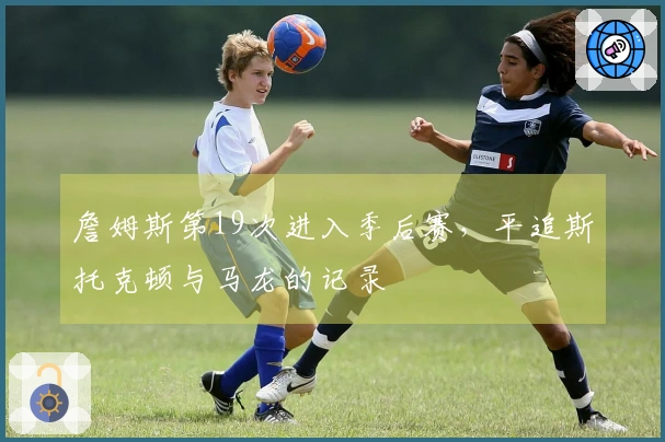 詹姆斯第19次进入季后赛，平追斯托克顿与马龙的记录
