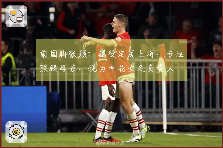 前国脚张颖:退役定居上海,专注照顾母亲,现为申花女足负责人