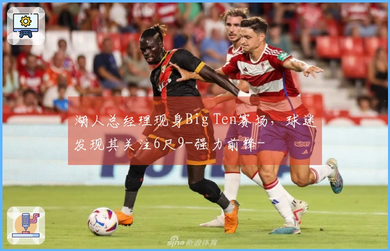 湖人总经理现身Big Ten赛场，球迷发现其关注6尺9-强力前锋-