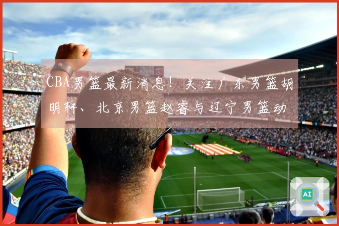 CBA男篮最新消息！关注广东男篮胡明轩、北京男篮赵睿与辽宁男篮动态