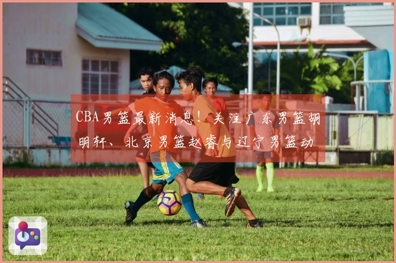 CBA男篮最新消息！关注广东男篮胡明轩、北京男篮赵睿与辽宁男篮动态