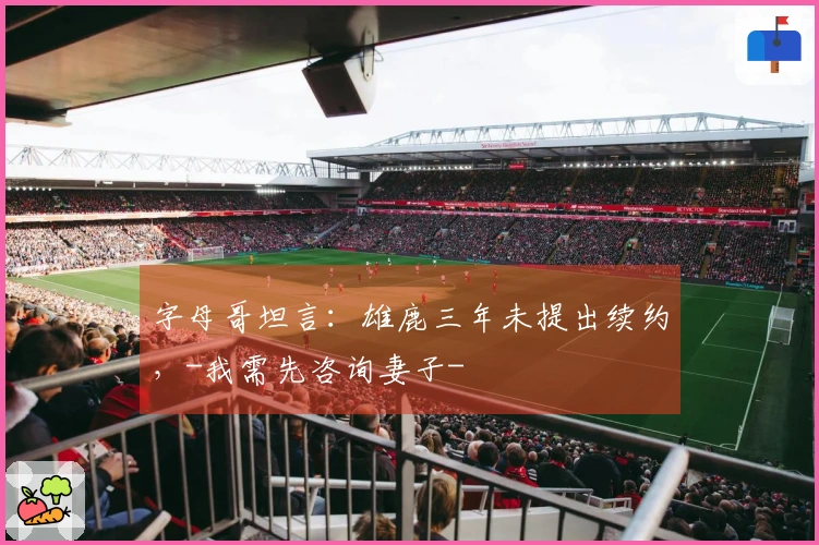 字母哥坦言：雄鹿三年未提出续约，-我需先咨询妻子-