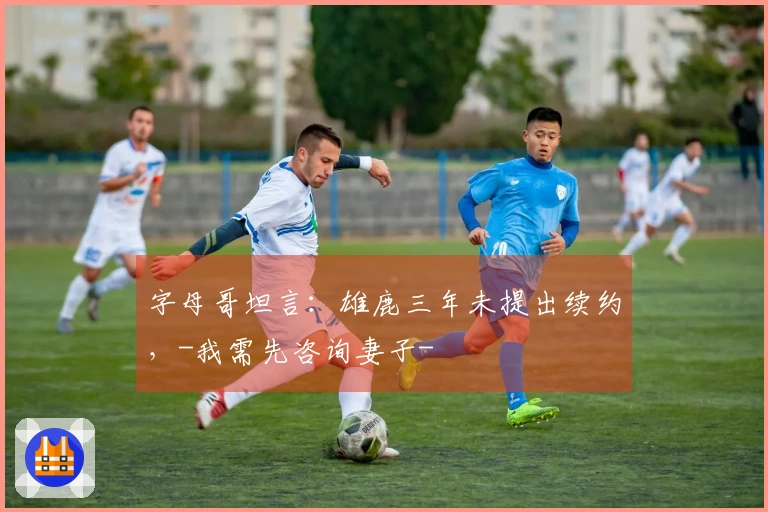 字母哥坦言：雄鹿三年未提出续约，-我需先咨询妻子-