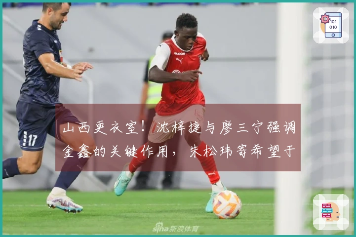 山西更衣室！沈梓捷与廖三宁强调金鑫的关键作用，朱松玮寄希望于持续发挥活力