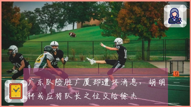 广东队险胜广厦却遭坏消息，胡明轩或应将队长之位交给徐杰