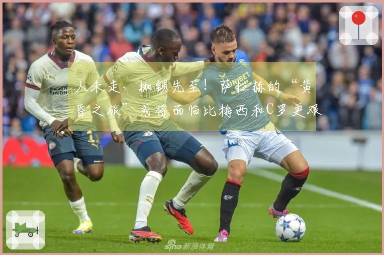 人未走，枷锁先至！萨拉赫的“黄昏之旅”或将面临比梅西和C罗更艰难的选择