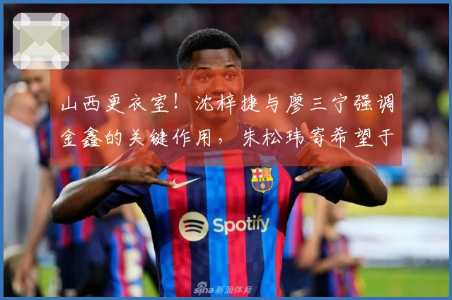 山西更衣室！沈梓捷与廖三宁强调金鑫的关键作用，朱松玮寄希望于持续发挥活力