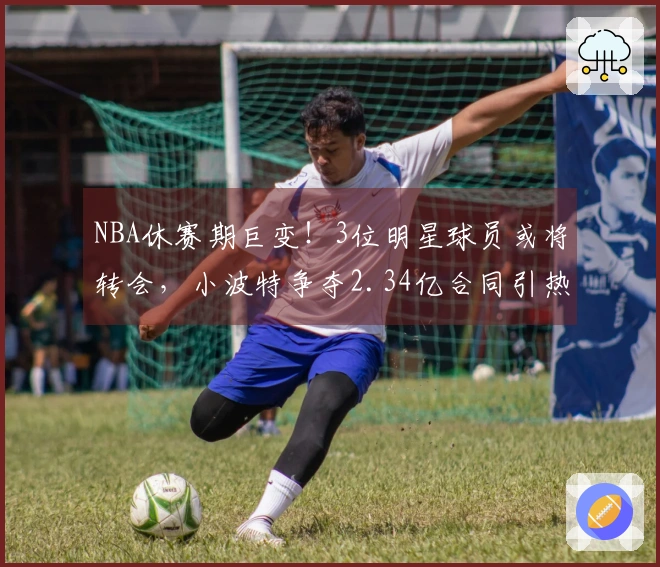 NBA休赛期巨变！3位明星球员或将转会，小波特争夺2.34亿合同引热议