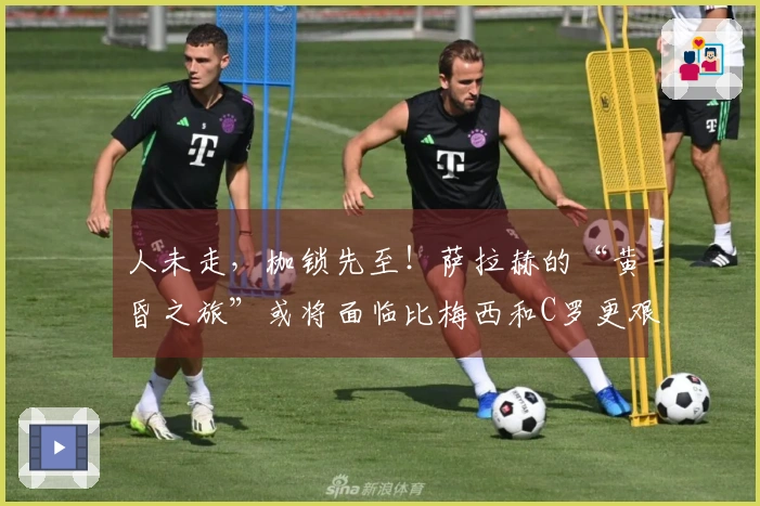 人未走，枷锁先至！萨拉赫的“黄昏之旅”或将面临比梅西和C罗更艰难的选择