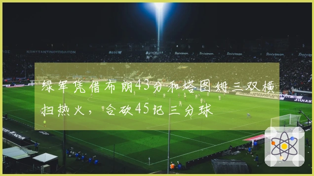 绿军凭借布朗43分和塔图姆三双横扫热火,合砍45记三分球