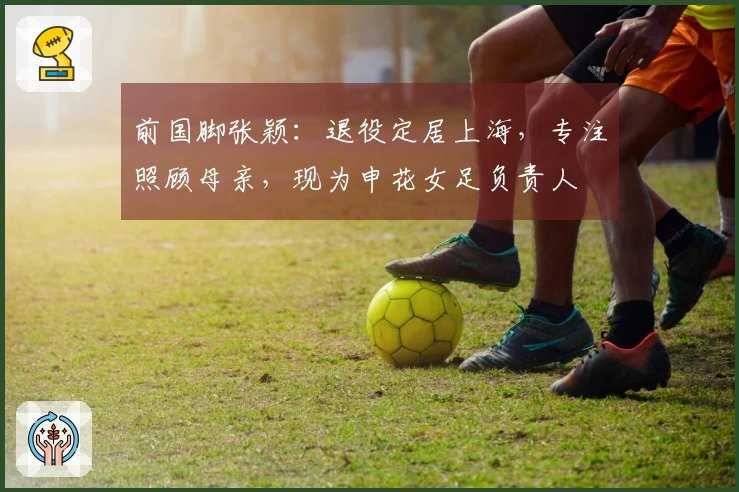 前国脚张颖：退役定居上海，专注照顾母亲，现为申花女足负责人